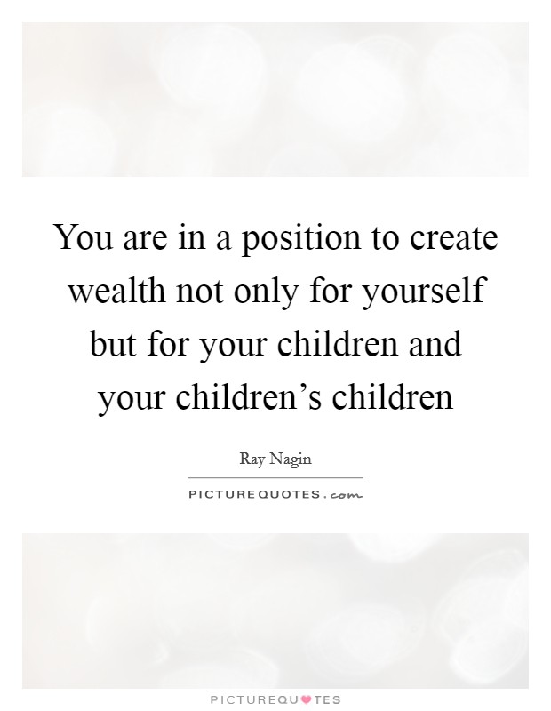 You are in a position to create wealth not only for yourself but for your children and your children's children Picture Quote #1