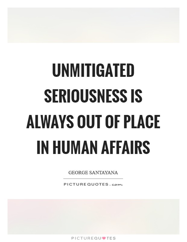 Unmitigated seriousness is always out of place in human affairs Picture Quote #1
