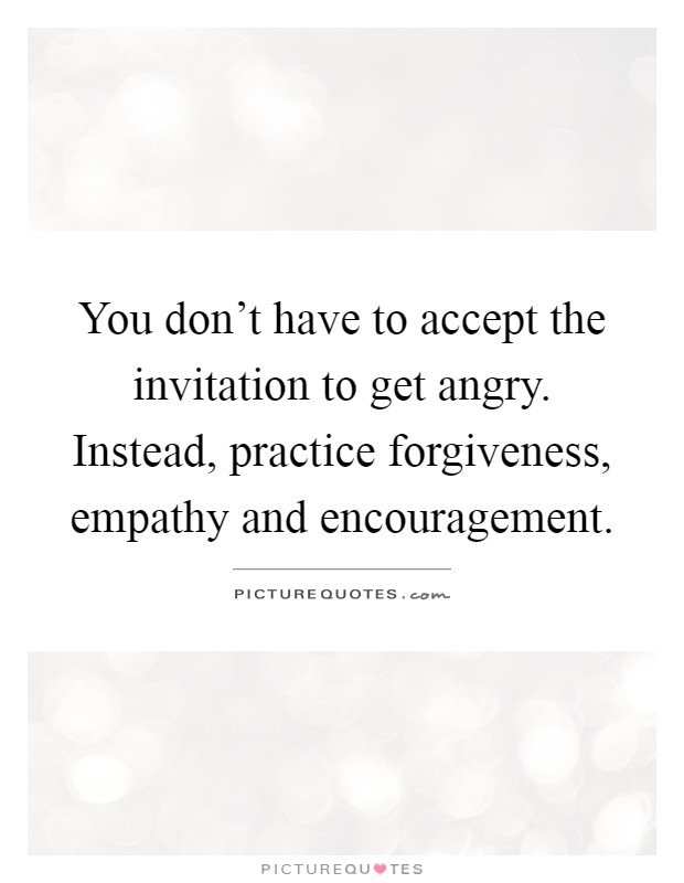 You don’t have to accept the invitation to get angry. Instead, practice forgiveness, empathy and encouragement Picture Quote #1