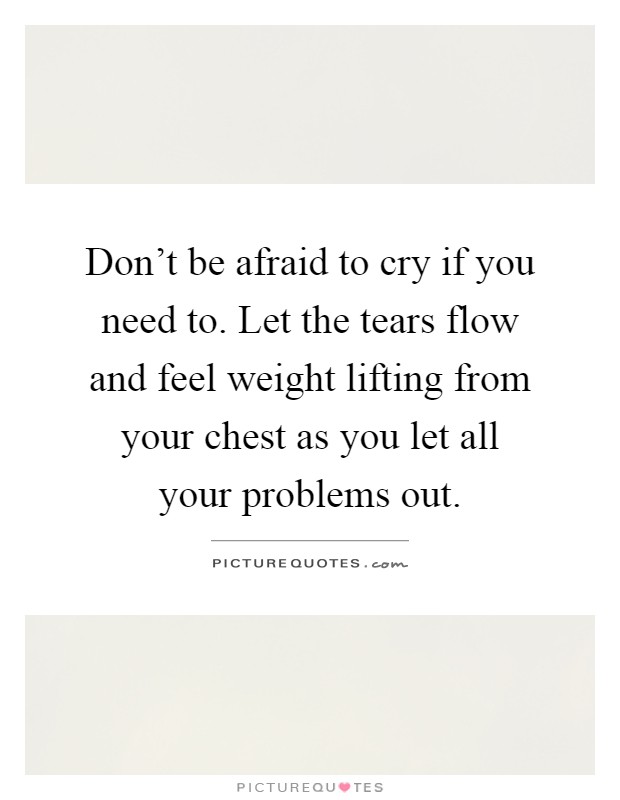 Don’t be afraid to cry if you need to. Let the tears flow and feel weight lifting from your chest as you let all your problems out Picture Quote #1