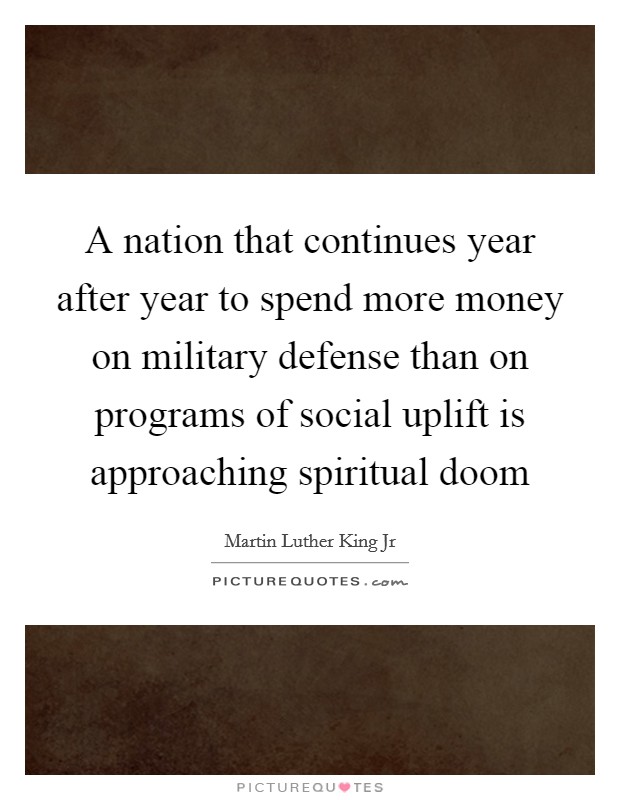 A nation that continues year after year to spend more money on military defense than on programs of social uplift is approaching spiritual doom Picture Quote #1