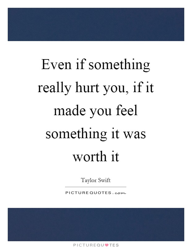 Even if something really hurt you, if it made you feel something it was worth it Picture Quote #1