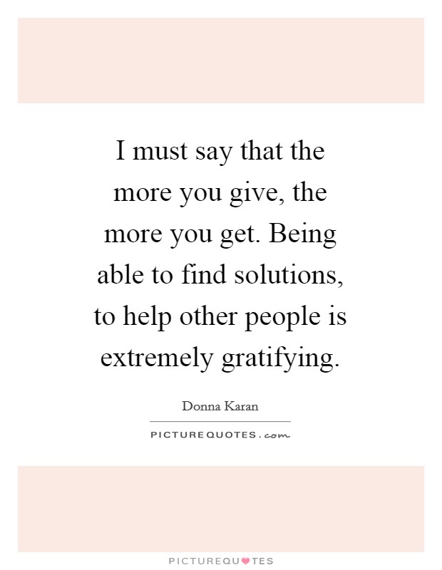 I must say that the more you give, the more you get. Being able to find solutions, to help other people is extremely gratifying Picture Quote #1