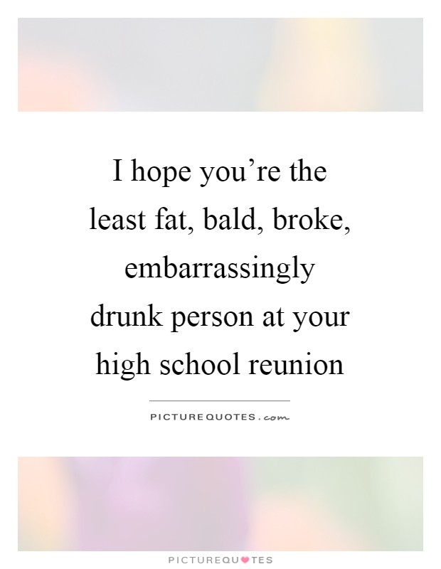 I hope you’re the least fat, bald, broke, embarrassingly drunk person at your high school reunion Picture Quote #1
