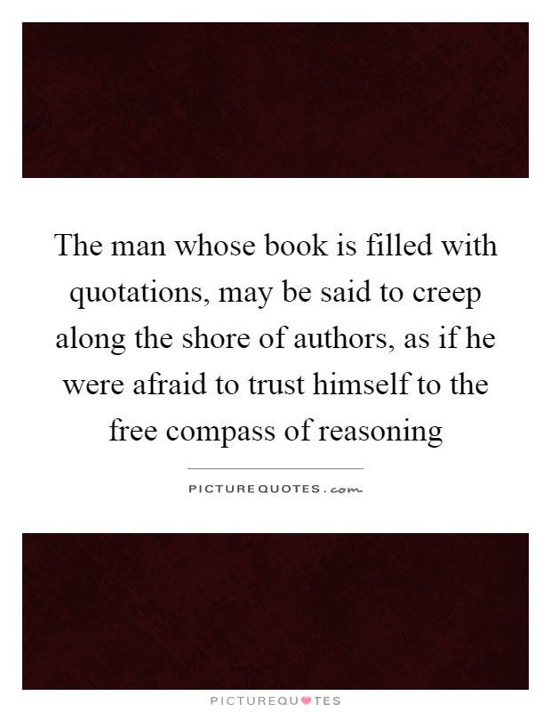 The man whose book is filled with quotations, may be said to creep along the shore of authors, as if he were afraid to trust himself to the free compass of reasoning Picture Quote #1