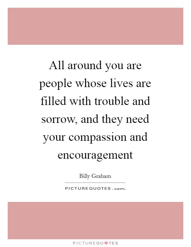 All around you are people whose lives are filled with trouble and sorrow, and they need your compassion and encouragement Picture Quote #1