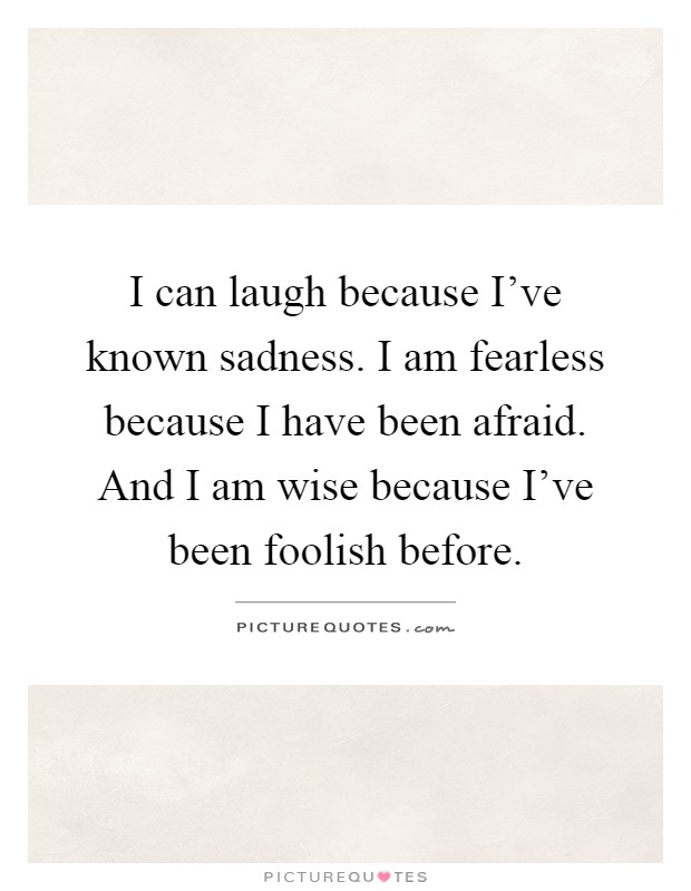 I can laugh because I’ve known sadness. I am fearless because I have been afraid. And I am wise because I’ve been foolish before Picture Quote #1