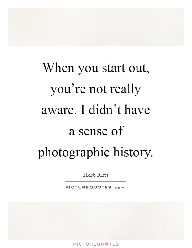 When you start out, you’re not really aware. I didn’t have a sense of photographic history Picture Quote #1