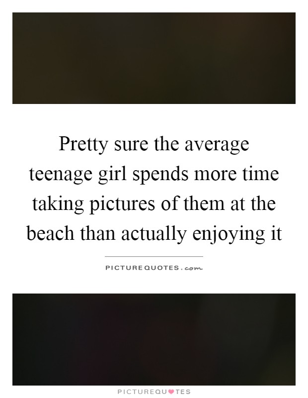 Pretty sure the average teenage girl spends more time taking pictures of them at the beach than actually enjoying it Picture Quote #1
