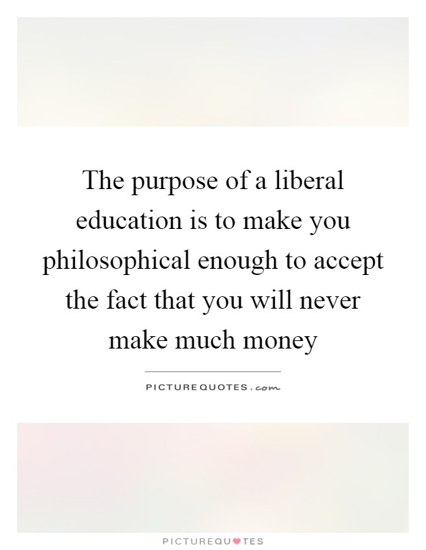 The purpose of a liberal education is to make you philosophical enough to accept the fact that you will never make much money Picture Quote #1