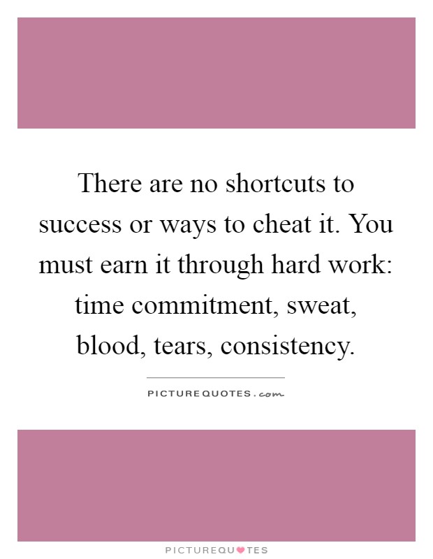 There are no shortcuts to success or ways to cheat it. You must earn it through hard work: time commitment, sweat, blood, tears, consistency Picture Quote #1