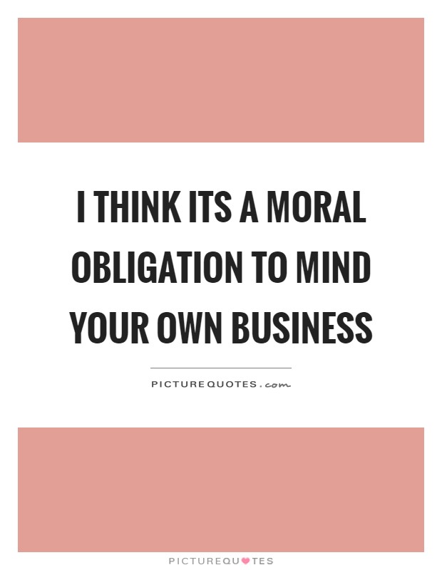 I think its a moral obligation to mind your own business Picture Quote #1