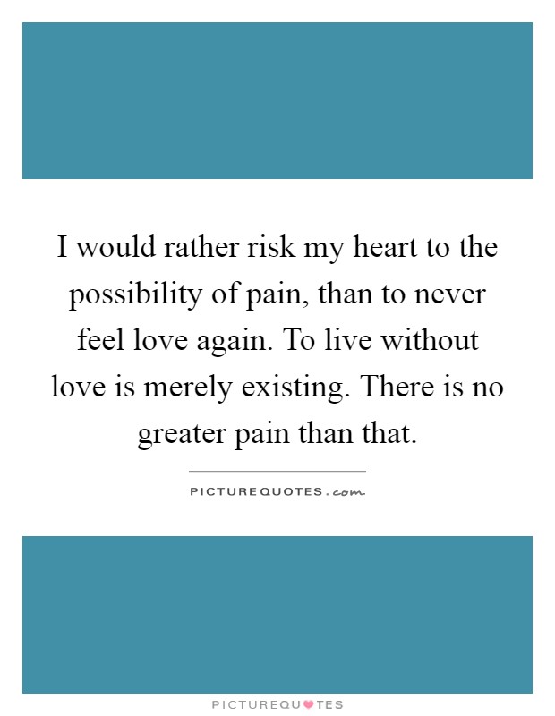 I would rather risk my heart to the possibility of pain, than to never feel love again. To live without love is merely existing. There is no greater pain than that Picture Quote #1