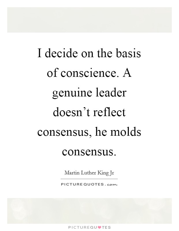I decide on the basis of conscience. A genuine leader doesn’t reflect consensus, he molds consensus Picture Quote #1