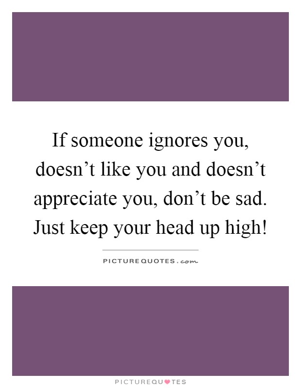 If someone ignores you, doesn’t like you and doesn’t appreciate you, don’t be sad. Just keep your head up high! Picture Quote #1