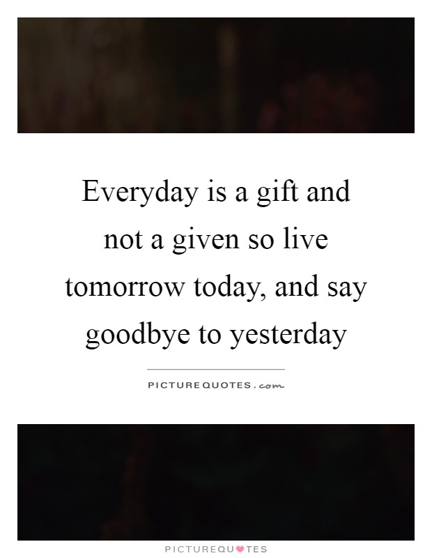 Everyday is a gift and not a given so live tomorrow today, and