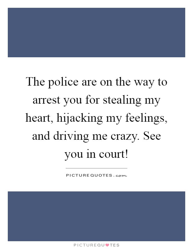 The police are on the way to arrest you for stealing my heart, hijacking my feelings, and driving me crazy. See you in court! Picture Quote #1