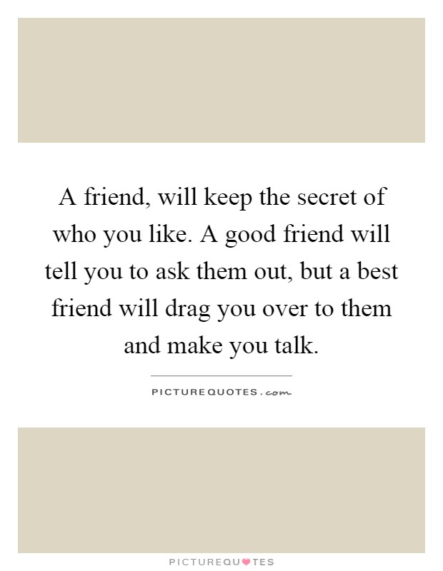 A friend, will keep the secret of who you like. A good friend will tell you to ask them out, but a best friend will drag you over to them and make you talk Picture Quote #1