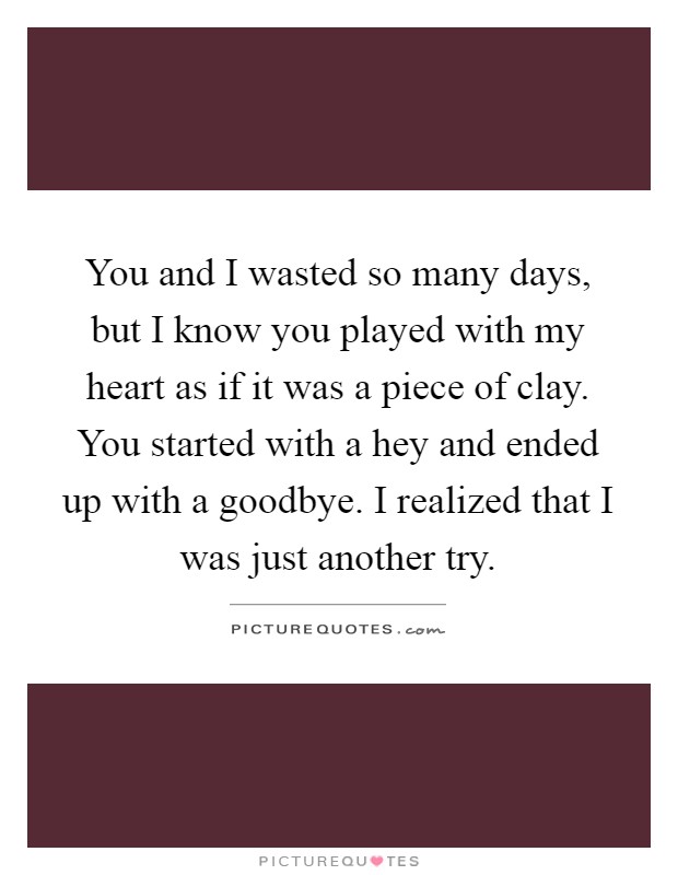 You and I wasted so many days, but I know you played with my heart as if it was a piece of clay. You started with a hey and ended up with a goodbye. I realized that I was just another try Picture Quote #1