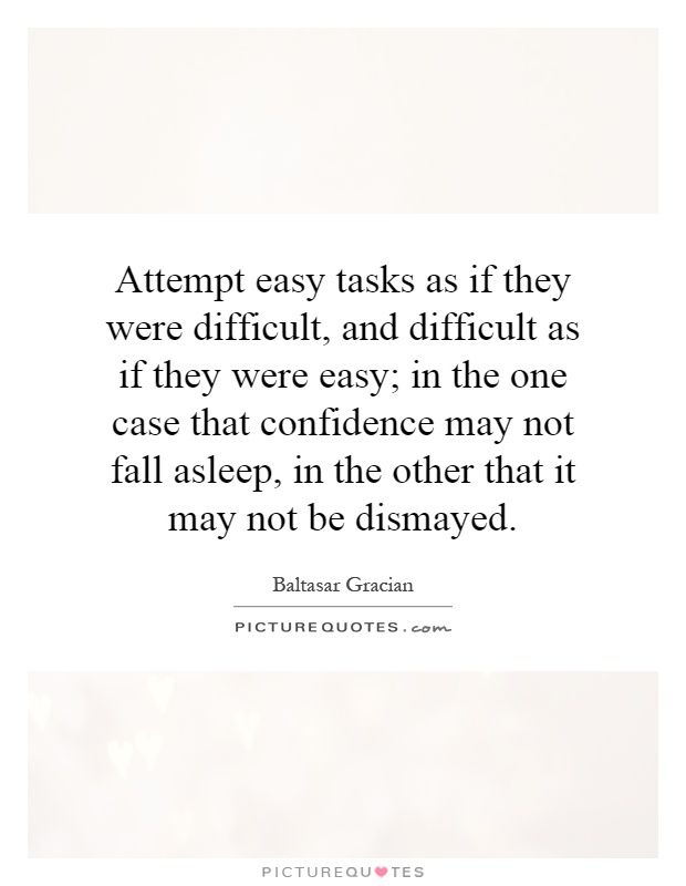 Attempt easy tasks as if they were difficult, and difficult as if they were easy; in the one case that confidence may not fall asleep, in the other that it may not be dismayed Picture Quote #1