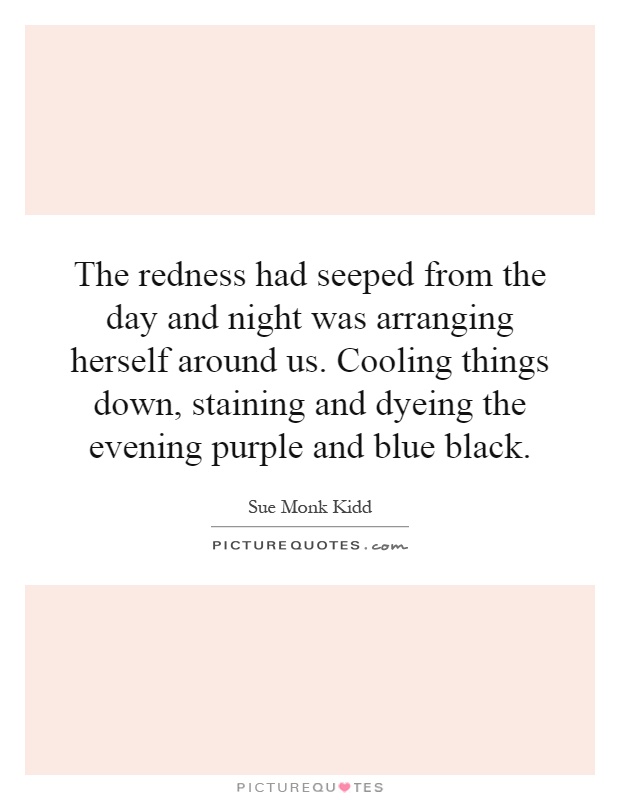 The redness had seeped from the day and night was arranging herself around us. Cooling things down, staining and dyeing the evening purple and blue black Picture Quote #1