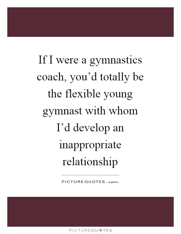 If I were a gymnastics coach, you’d totally be the flexible young gymnast with whom I’d develop an inappropriate relationship Picture Quote #1