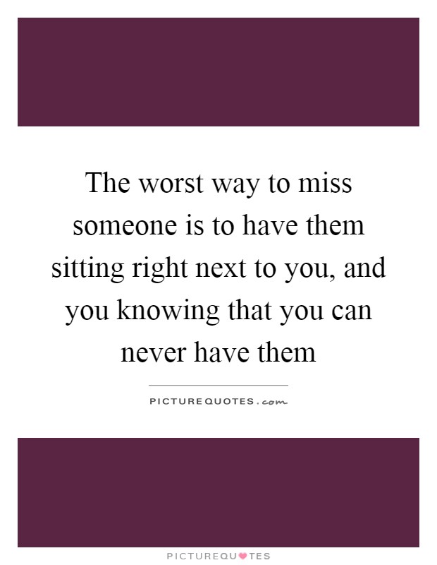 The worst way to miss someone is to have them sitting right next to you, and you knowing that you can never have them Picture Quote #1