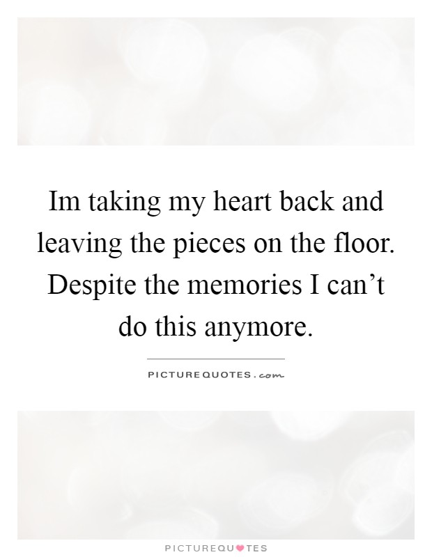 Im taking my heart back and leaving the pieces on the floor. Despite the memories I can’t do this anymore Picture Quote #1
