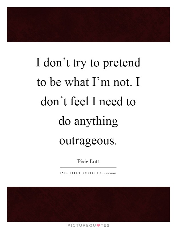 I don’t try to pretend to be what I’m not. I don’t feel I need to do anything outrageous Picture Quote #1