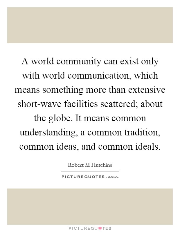 A world community can exist only with world communication, which means something more than extensive short-wave facilities scattered; about the globe. It means common understanding, a common tradition, common ideas, and common ideals Picture Quote #1