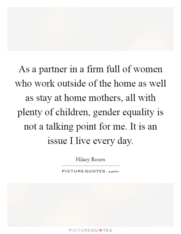 As a partner in a firm full of women who work outside of the home as well as stay at home mothers, all with plenty of children, gender equality is not a talking point for me. It is an issue I live every day Picture Quote #1
