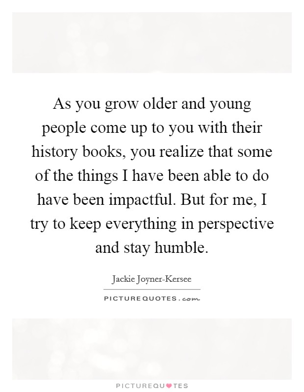 As you grow older and young people come up to you with their history books, you realize that some of the things I have been able to do have been impactful. But for me, I try to keep everything in perspective and stay humble Picture Quote #1