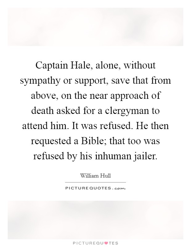 Captain Hale, alone, without sympathy or support, save that from above, on the near approach of death asked for a clergyman to attend him. It was refused. He then requested a Bible; that too was refused by his inhuman jailer Picture Quote #1