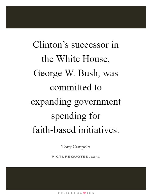 Clinton’s successor in the White House, George W. Bush, was committed to expanding government spending for faith-based initiatives Picture Quote #1