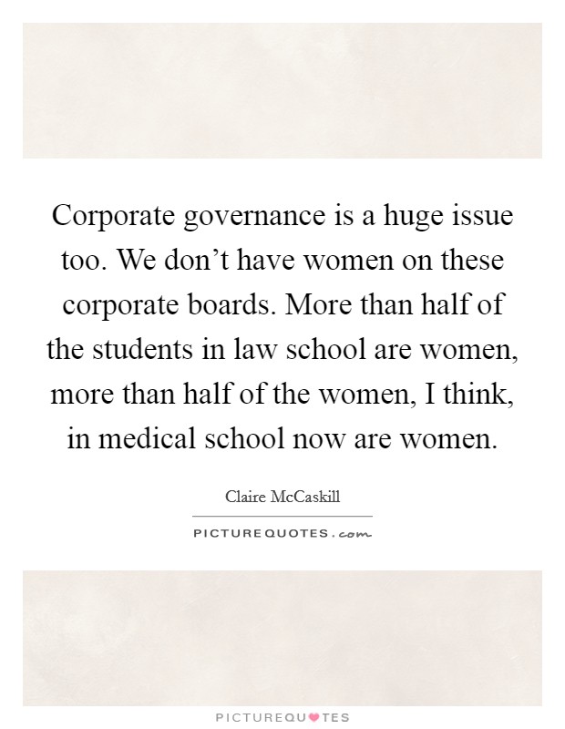 Corporate governance is a huge issue too. We don’t have women on these corporate boards. More than half of the students in law school are women, more than half of the women, I think, in medical school now are women Picture Quote #1