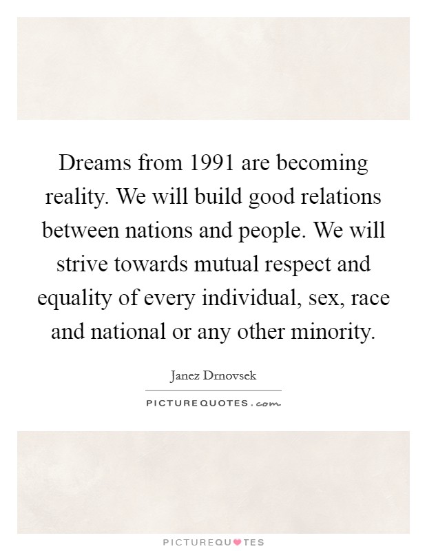 Dreams from 1991 are becoming reality. We will build good relations between nations and people. We will strive towards mutual respect and equality of every individual, sex, race and national or any other minority Picture Quote #1