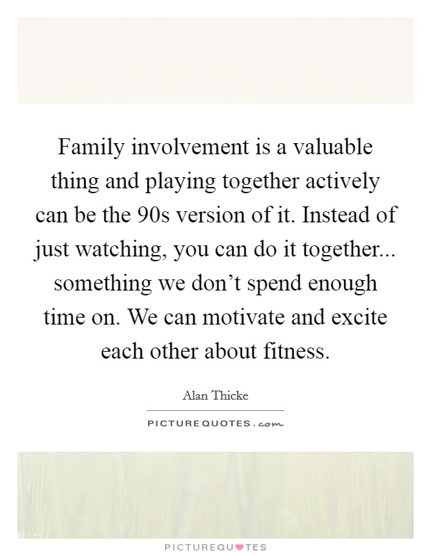 Family involvement is a valuable thing and playing together actively can be the  90s version of it. Instead of just watching, you can do it together... something we don’t spend enough time on. We can motivate and excite each other about fitness Picture Quote #1