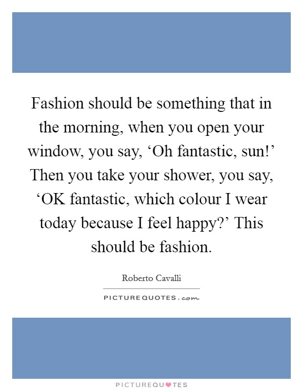 Fashion should be something that in the morning, when you open your window, you say, ‘Oh fantastic, sun!' Then you take your shower, you say, ‘OK fantastic, which colour I wear today because I feel happy?' This should be fashion Picture Quote #1