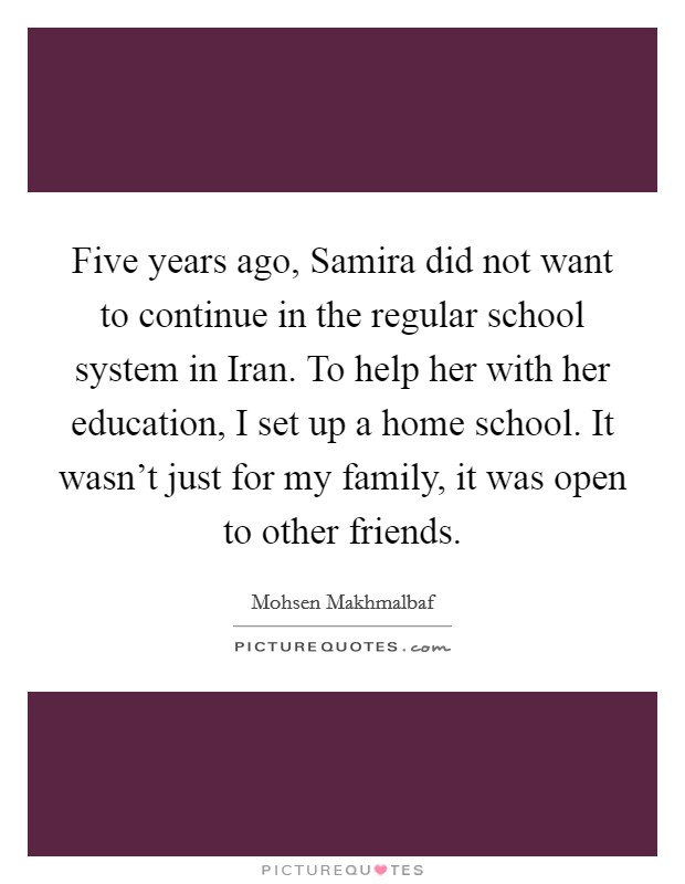 Five years ago, Samira did not want to continue in the regular school system in Iran. To help her with her education, I set up a home school. It wasn’t just for my family, it was open to other friends Picture Quote #1
