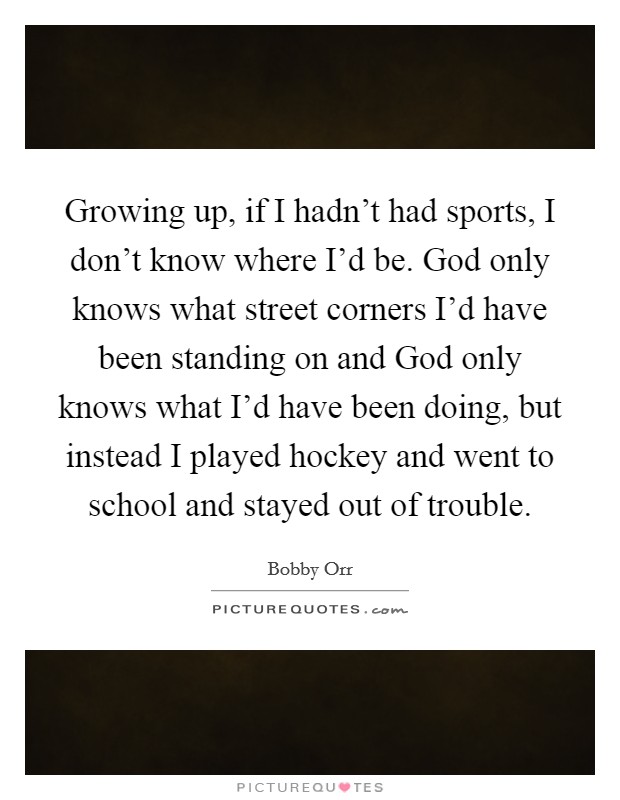 Growing up, if I hadn’t had sports, I don’t know where I’d be. God only knows what street corners I’d have been standing on and God only knows what I’d have been doing, but instead I played hockey and went to school and stayed out of trouble Picture Quote #1