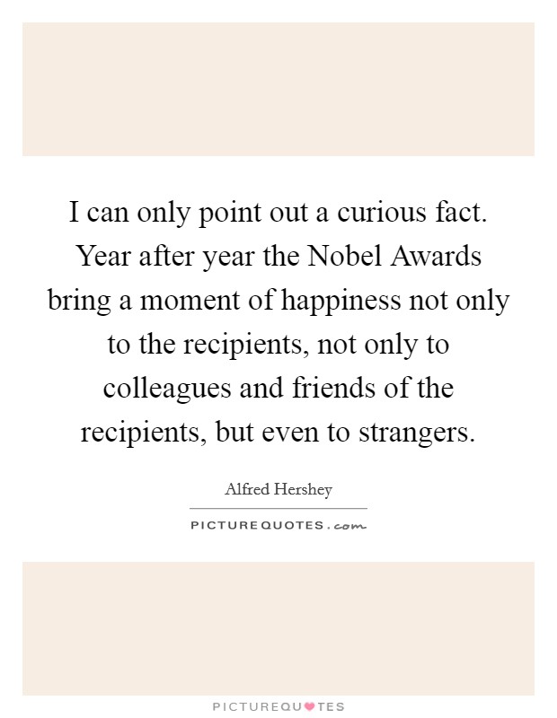 I can only point out a curious fact. Year after year the Nobel Awards bring a moment of happiness not only to the recipients, not only to colleagues and friends of the recipients, but even to strangers Picture Quote #1