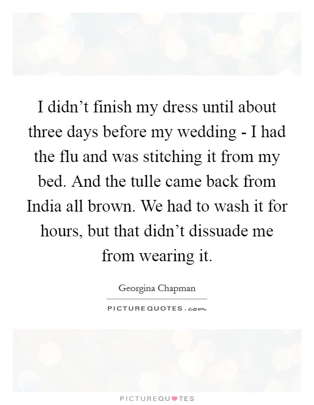 I didn’t finish my dress until about three days before my wedding - I had the flu and was stitching it from my bed. And the tulle came back from India all brown. We had to wash it for hours, but that didn’t dissuade me from wearing it Picture Quote #1