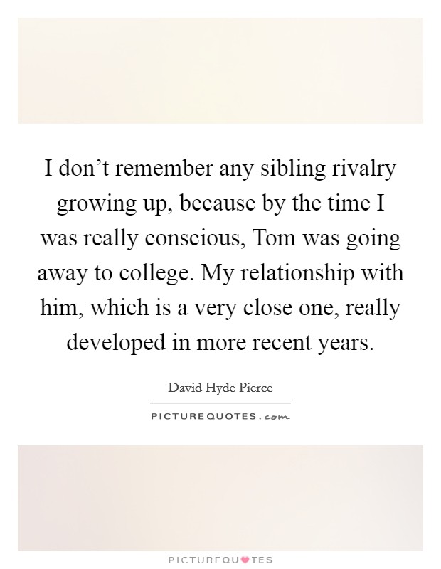 I don’t remember any sibling rivalry growing up, because by the time I was really conscious, Tom was going away to college. My relationship with him, which is a very close one, really developed in more recent years Picture Quote #1