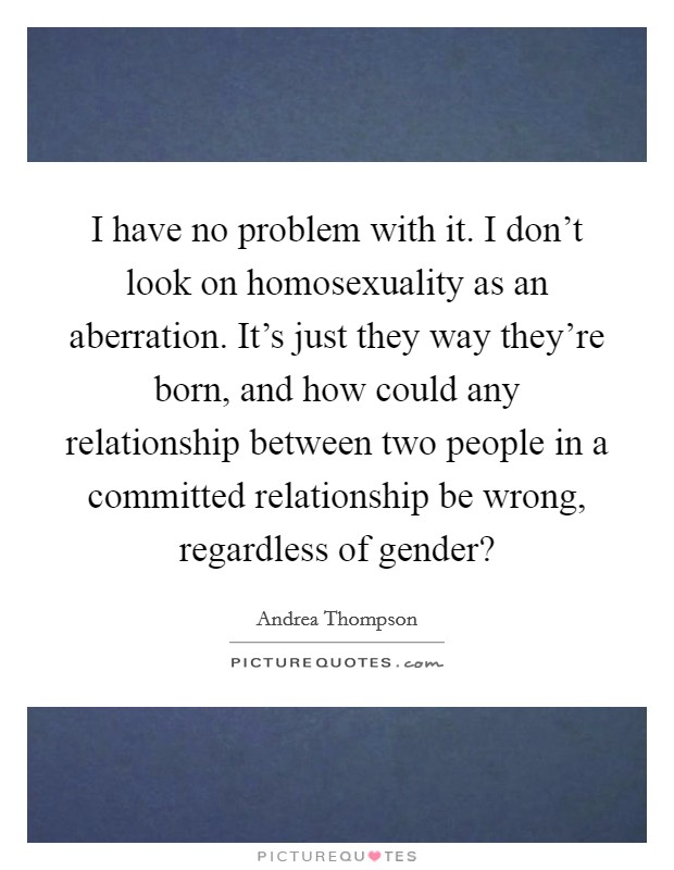 I have no problem with it. I don’t look on homosexuality as an aberration. It’s just they way they’re born, and how could any relationship between two people in a committed relationship be wrong, regardless of gender? Picture Quote #1