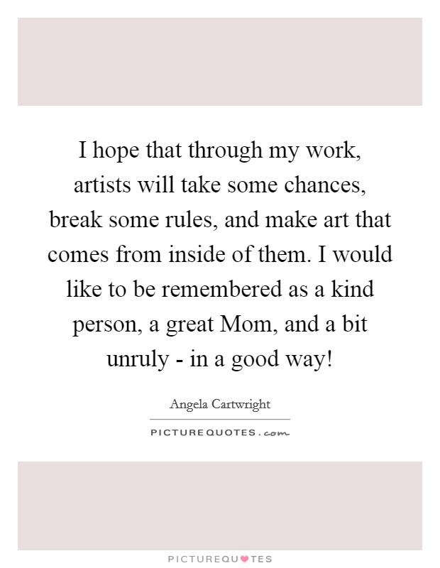 I hope that through my work, artists will take some chances, break some rules, and make art that comes from inside of them. I would like to be remembered as a kind person, a great Mom, and a bit unruly - in a good way! Picture Quote #1