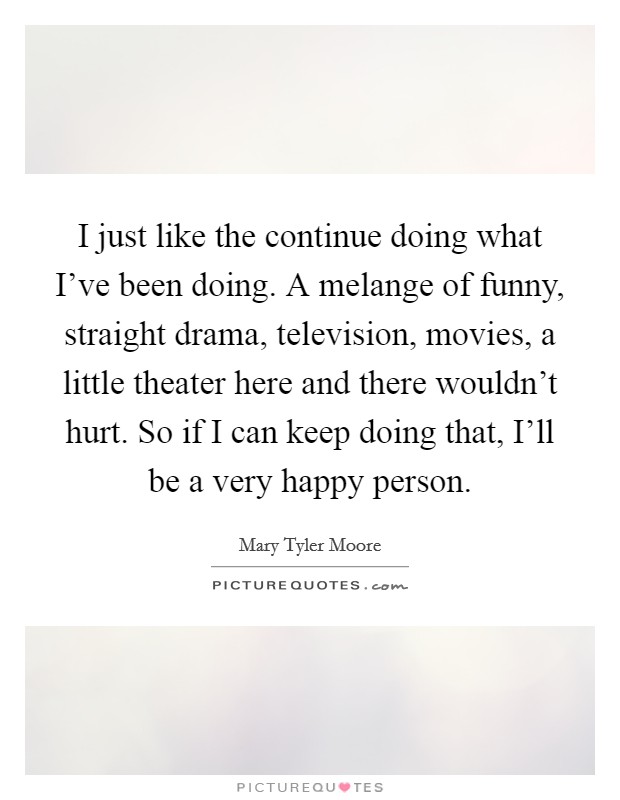 I just like the continue doing what I’ve been doing. A melange of funny, straight drama, television, movies, a little theater here and there wouldn’t hurt. So if I can keep doing that, I’ll be a very happy person Picture Quote #1