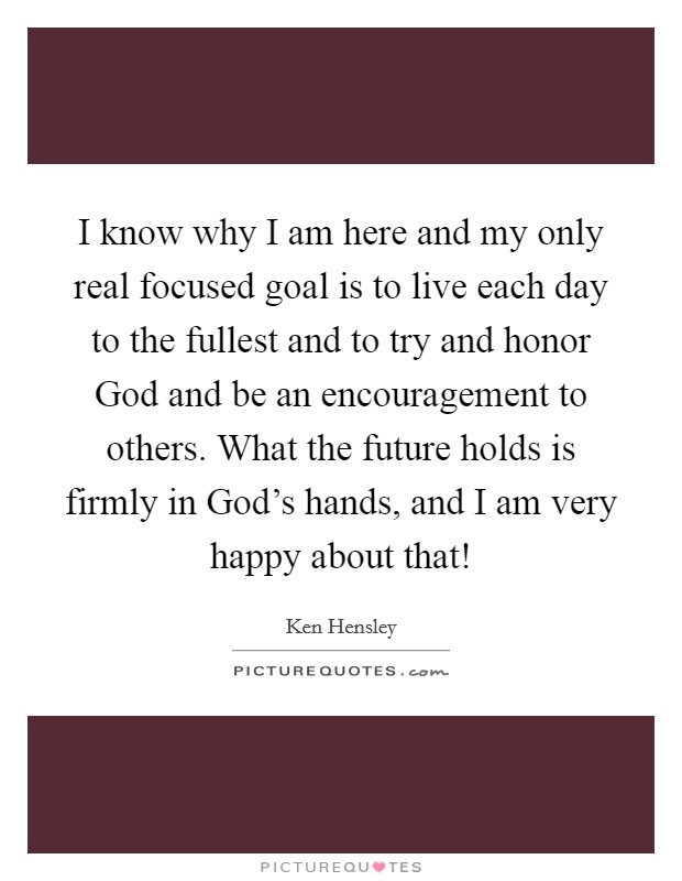 I know why I am here and my only real focused goal is to live each day to the fullest and to try and honor God and be an encouragement to others. What the future holds is firmly in God’s hands, and I am very happy about that! Picture Quote #1