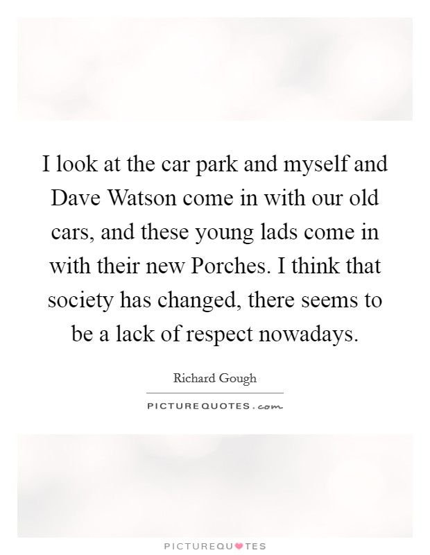 I look at the car park and myself and Dave Watson come in with our old cars, and these young lads come in with their new Porches. I think that society has changed, there seems to be a lack of respect nowadays Picture Quote #1