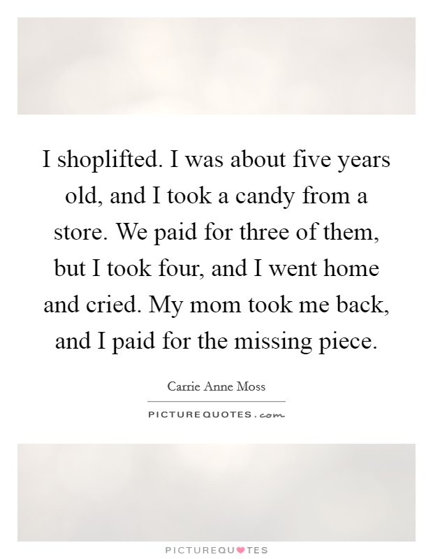 I shoplifted. I was about five years old, and I took a candy from a store. We paid for three of them, but I took four, and I went home and cried. My mom took me back, and I paid for the missing piece Picture Quote #1