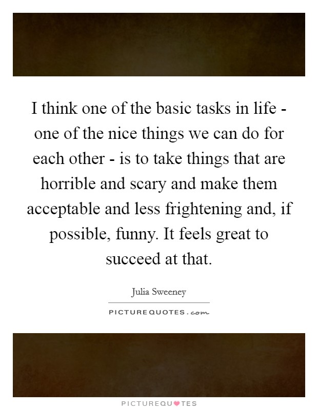 I think one of the basic tasks in life - one of the nice things we can do for each other - is to take things that are horrible and scary and make them acceptable and less frightening and, if possible, funny. It feels great to succeed at that Picture Quote #1